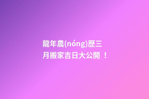龍年農(nóng)歷三月搬家吉日大公開！